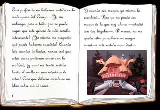 1
2
Casi preferiría no haberme metido en la
madriguera del Conejo... Y, sin
embargo, pese a todo, ¡no se puede
negar que este género de vida resulta
interesante! ¡Yo misma me pregunto
qué puede haberme sucedido! Cuando
leía cuentos de hadas, nunca creí que
estas cosas pudieran ocurrir en la
realidad, ¡y aquí me tenéis metida
hasta el cuello en una aventura de
estas! Creo que debiera escribirse un
libro sobre mí, sí señor.
Y cuando sea mayor, yo misma lo
escribiré... Pero ya no puedo ser
mayor de lo que soy ahora —añadió
con voz lúgubre—. Al menos, no me
queda sitio para hacerme mayor
mientras esté metida aquí dentro.
 