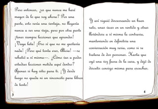 3
4
Pero entonces, ¿es que nunca me haré
mayor de lo que soy ahora? Por una
parte, esto sería una ventaja, no llegaría
nunca a ser una vieja, pero por otra parte
¡tener siempre lecciones que aprender!
¡Vaya lata! ¡Eso sí que no me gustaría
nada! ¡Pero qué tonta eres, Alicia! —se
rebatió a sí misma—. ¿Cómo vas a poder
estudiar lecciones metida aquí dentro?
Apenas si hay sitio para ti. ¡Y desde
luego no queda ni un rinconcito para libros
de texto!
Y así siguió discurseando un buen
rato, unas veces en un sentido y otras
llevándose a sí misma la contraria,
manteniendo en definitiva una
conversación muy seria, como si se
tratara de dos personas. Hasta que
oyó una voz fuera de la casa, y dejó de
discutir consigo misma para escuchar.
 