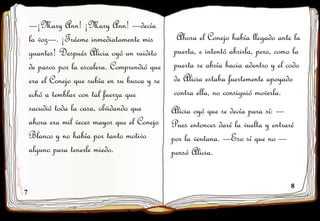 7
8
—¡Mary Ann! ¡Mary Ann! —decía
la voz—. ¡Tráeme inmediatamente mis
guantes! Después Alicia oyó un ruidito
de pasos por la escalera. Comprendió que
era el Conejo que subía en su busca y se
echó a temblar con tal fuerza que
sacudió toda la casa, olvidando que
ahora era mil veces mayor que el Conejo
Blanco y no había por tanto motivo
alguno para tenerle miedo.
Ahora el Conejo había llegado ante la
puerta, e intentó abrirla, pero, como la
puerta se abría hacia adentro y el codo
de Alicia estaba fuertemente apoyado
contra ella, no consiguió moverla.
Alicia oyó que se decía para sí: —
Pues entonces daré la vuelta y entraré
por la ventana. —Eso sí que no —
pensó Alicia.
 