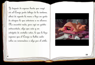 9
10
Y después de esperar hasta que creyó
oír al Conejo justo debajo de la ventana,
abrió de repente la mano e hizo un gesto
de atrapar lo que estuviera a su alcance.
No encontró nada, pero oyó un gritito
entrecortado, algo que caía y un
estrépito de cristales rotos, lo que le hizo
suponer que el Conejo se había caído
sobre un invernadero o algo por el estilo.
 