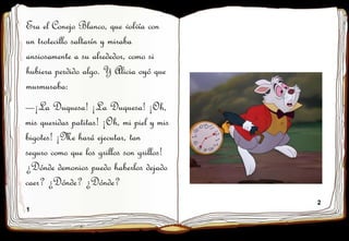 1
2
Era el Conejo Blanco, que volvía con
un trotecillo saltarín y miraba
ansiosamente a su alrededor, como si
hubiera perdido algo. Y Alicia oyó que
murmuraba:
—¡La Duquesa! ¡La Duquesa! ¡Oh,
mis queridas patitas! ¡Oh, mi piel y mis
bigotes! ¡Me hará ejecutar, tan
seguro como que los grillos son grillos!
¿Dónde demonios puedo haberlos dejado
caer? ¿Dónde? ¿Dónde?
 