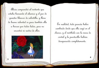 3
4
Alicia comprendió al instante que
estaba buscando el abanico y el par de
guantes blancos de cabritilla, y llena
de buena voluntad se puso también ella
a buscar por todos lados, pero no
encontró ni rastro de ellos.
En realidad, todo parecía haber
cambiado desde que ella cayó en el
charco, y el vestíbulo con la mesa de
cristal y la puertecilla habían
desaparecido completamente.
 