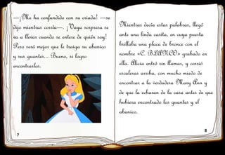 7
8
—¡Me ha confundido con su criada! —se
dijo mientras corría—. ¡Vaya sorpresa se
va a llevar cuando se entere de quién soy!
Pero será mejor que le traiga su abanico
y sus guantes... Bueno, si logro
encontrarlos.
Mientras decía estas palabras, llegó
ante una linda casita, en cuya puerta
brillaba una placa de bronce con el
nombre «C. BLANCO» grabado en
ella. Alicia entró sin llamar, y corrió
escaleras arriba, con mucho miedo de
encontrar a la verdadera Mary Ann y
de que la echaran de la casa antes de que
hubiera encontrado los guantes y el
abanico.
 