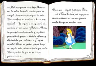 9
10
—¡Qué raro parece —se dijo Alicia—
eso de andar haciendo recados para un
conejo! ¡Supongo que después de esto
Dina también me mandará a hacer sus
recados! —Y empezó a imaginar lo que
ocurriría en este caso: «¡Señorita Alicia,
venga aquí inmediatamente y prepárese
para salir de paseo!», diría la niñera, y
ella tendría que contestar: « ¡Voy en
seguida! Ahora no puedo, porque tengo
que vigilar esta ratonera hasta que vuelva
Dina y cuidar de que no se escape
ningún ratón»—.
Claro que —siguió diciéndose Alicia
—, si a Dina le daba por empezar a
darnos órdenes, no creo que parara
mucho tiempo en nuestra casa.
 