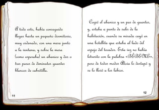 11
12
A todo esto, había conseguido
llegar hasta un pequeño dormitorio,
muy ordenado, con una mesa junto
a la ventana, y sobre la mesa
(como esperaba) un abanico y dos o
tres pares de diminutos guantes
blancos de cabritilla.
Cogió el abanico y un par de guantes,
y, estaba a punto de salir de la
habitación, cuando su mirada cayó en
una botellita que estaba al lado del
espejo del tocador. Esta vez no había
letrerito con la palabra «BÉBEME»,
pero de todos modos Alicia lo destapó y
se lo llevó a los labios.
 