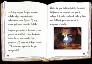 13
14
—Estoy segura de que, si como
o bebo algo, ocurrirá algo
interesante —se dijo—. Y voy
a ver qué pasa con esta botella.
Antes de que hubiera bebido la mitad
del frasco, se encontró con que la
cabeza le tocaba contra el techo y tuvo
que doblarla para que no se le
rompiera el cuello.
Espero que vuelva a hacerme crecer,
porque en realidad, estoy bastante
harta de ser una cosilla tan
pequeña. ¡Y vaya si la hizo crecer!
¡Mucho más aprisa de lo que
imaginaba!
 