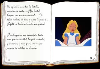 15
16
Se apresuró a soltar la botella,
mientras se decía: —¡Ya basta!
Espero que no siga creciendo... De
todos modos, no paso ya por la puerta...
¡Ojalá no hubiera bebido tan aprisa!
¡Por desgracia, era demasiado tarde
para pensar en ello! Siguió creciendo,
y creciendo, y muy pronto tuvo que
ponerse de rodillas en el suelo.
 