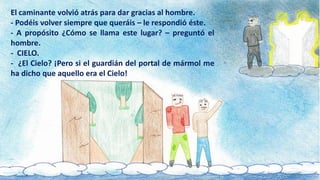 El caminante volvió atrás para dar gracias al hombre.
- Podéis volver siempre que queráis – le respondió éste.
- A propósito ¿Cómo se llama este lugar? – preguntó el
hombre.
- CIELO.
- ¿El Cielo? ¡Pero si el guardián del portal de mármol me
ha dicho que aquello era el Cielo!
 
