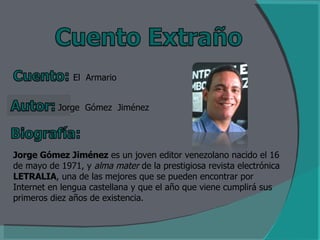 El  Armario Jorge  Gómez  Jiménez Jorge Gómez Jiménez  es un joven editor venezolano nacido el 16 de mayo de 1971, y  alma mater  de la prestigiosa revista electrónica  LETRALIA , una de las mejores que se pueden encontrar por Internet en lengua castellana y que el año que viene cumplirá sus primeros diez años de existencia. 