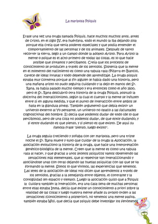 La mariposa Psiquis
Erase una vez una oruga llamada Psiquis, hace muchos muchos anos, antes
de cristo, en el siglo IV, era huérfana, todo el mundo la iba dejando sola
porque ella creía que tenia poderes especiales y que podía entender el
comportamiento de las personas y de los animales. Después de tanto
recorrer la tierra, llego a un campo donde la adopto Aristo. Para Aristo la
mente o psique es el acto primero de todas las cosas, es lo que hace
posible que sintamos y percibamos. Creía que los procesos de
conocimiento se producen a través de los sentidos. Sostenía que la mente
en el momento del nacimiento es como una tabula rasa (Pizarra en Blanco),
carece de ideas innatas y todo depende del aprendizaje. La oruga pisquis
estaba muy contenta porque al fin alguien le había dado una historia, pero
una mañana aristo no pudo seguirla cuidando y la dejo en manos del Sr.
Rana, ya había pasado mucho tiempo y era entonces como el año 1600,
pero el Sr, Rana descubrió otra historia de la oruga Psiquis, postuló la
doctrina del interaccionismo, según la cual el cuerpo y la mente se influyen
entre sí en alguna medida, y que el punto de interacción entre ambos se
halla en la glándula pineal. También argumentó que debía existir un
universo externo al Yo pensante, un universo no opaco a las facultades
cognoscitivas del hombre. El decía que podemos dudar de todo (de lo que
percibimos), pero de una cosa no podemos dudar, de que estoy dudando; y
si estoy dudando es que pienso, y si pienso es que existo. De aquí su
famosa frase "pienso, luego existo".
La oruga seguía creciendo y soñaba con ser mariposa, pero una triste
noche el Sr. Rana muere y tuvo que cuidar de la oruga la Asociación, la
asociación evoluciono la historia de la oruga, que hace una interpretación
genético-biológica de la mente. Creen que la mente es como una tabula
rasa al nacer, y que gracias a unos átomos psíquicos vamos obteniendo las
sensaciones más elementales, que al repetirse van interaccionando y
asociándose unas con otras dejando las huellas psíquicas con las que se va
formando la mente. Somos lo que vivimos, las experiencias que tenemos.
Las leyes de la asociación de ideas nos dicen que aprendemos a través de
los sentidos, gracias a la semejanza entre objetos, el contraste y la
contigüidad (en espacio y tiempo). Luego la asociación quiso que a Psiquis
la cuidara también la interacción, era una casa llena de muchas personas
entre ellas estaba Imma, decía que existe un conocimiento a priori sobre la
realidad de las cosas y luego nuestra mente añade su propio orden a las
sensaciones (conocimiento a posteriori), no tenemos una mente pasiva,
también estaba Willi, que decía que psiquis debe investigar los fenómenos
 