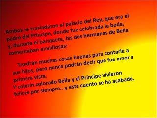 Ambos se trasladaron al palacio del Rey, que era el padre del Príncipe, donde fue celebrada la boda,  y, durante el banquete, las dos hermanas de Bella  comentaban envidiosas:   Tendrán muchas cosas buenas para contarle a sus hijos, pero nunca podrán decir que fue amor a primera vista. Y colorín colorado Bella y el Príncipe vivieron  felices por siempre...y este cuento se ha acabado. 