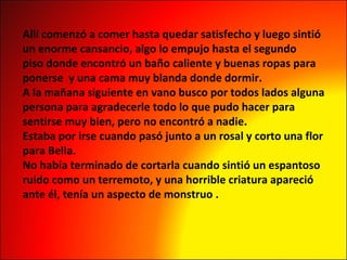 Allí comenzó a comer hasta quedar satisfecho y luego sintió  un enorme cansancio, algo lo empujo hasta el segundo  piso donde encontró un baño caliente y buenas ropas para  ponerse  y una cama muy blanda donde dormir. A la mañana siguiente en vano busco por todos lados alguna  persona para agradecerle todo lo que pudo hacer para  sentirse muy bien, pero no encontró a nadie. Estaba por irse cuando pasó junto a un rosal y corto una flor  para Bella. No había terminado de cortarla cuando sintió un espantoso  ruido como un terremoto, y una horrible criatura apareció  ante él, tenía un aspecto de monstruo . 