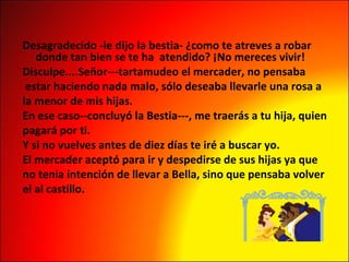 Desagradecido -le dijo la bestia- ¿como te atreves a robar donde tan bien se te ha  atendido? ¡No mereces vivir! Disculpe....Señor---tartamudeo el mercader, no pensaba estar haciendo nada malo, sólo deseaba llevarle una rosa a  la menor de mis hijas. En ese caso--concluyó la Bestia---, me traerás a tu hija, quien  pagará por ti. Y si no vuelves antes de diez días te iré a buscar yo. El mercader aceptó para ir y despedirse de sus hijas ya que  no tenia intención de llevar a Bella, sino que pensaba volver  el al castillo. 