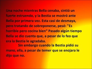 Una noche mientras Bella cenaba, sintió un  fuerte estruendo, y la Bestia se mostró ante  Bella por primera vez. Esta casi de desmaya,  pero tratando de sobreponerse, pesó: "Es  horrible pero cocina bien“ Pasado algún tiempo  Bella se dio cuenta que, a pesar de lo feo que  era la Bestia le agradaba.           Sin embargo cuando la Bestia pidió su  mano, ella, a pesar de temer que se enojara le  dijo que no. 