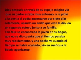 Días después a través de su espejo mágico vio que su padre estaba muy enfermo, y le pidió a la bestia si podía ausentarse por siete días  solamente, usando un anillo que este le dio, en un segundo estuvo junto a su familia. Tan feliz se encontraba la joven en su hogar,  que no se dio cuenta que el tiempo pasaba muy rápidamente, y una noche ya cuando el  tiempo se había acabado, vio en sueños a la Bestia agonizante. 
