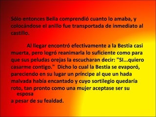 Sólo entonces Bella comprendió cuanto lo amaba, y  colocándose el anillo fue transportada de inmediato al  castillo.                               Al llegar encontró efectivamente a la Bestia casi  muerta, pero logró reanimarla lo suficiente como para  que sus peludas orejas la escucharan decir: "SI...quiero  casarme contigo."  Dicho lo cual la Bestia se evaporó,  pareciendo en su lugar un príncipe al que un hada  malvada había encantado y cuyo sortilegio quedaría  roto, tan pronto como una mujer aceptase ser su esposa  a pesar de su fealdad. 