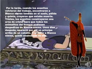 . Por la tarde, cuando los enanitos
volvieron del trabajo, encontraron a
Blanca nieves tendida en el suelo, pálida
y quieta, creyeron que estaba muerta.
Tristes, los enanitos construyeron una
urna de cristal para que todos los
animalitos del bosque pudiesen
despedirse de Blanca nieves. Unos días
después, apareció por allí un príncipe
arriba de un caballo. Y al mirar a Blanca
nieves, quedó enamorado de ella.
 