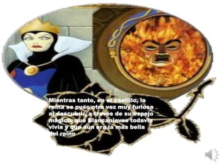 Mientras tanto, en el castillo, la
reina se puso otra vez muy furiosa
al descubrir, a través de su espejo
mágico, que Blancanieves todavía
vivía y que aún era la más bella
del reino
 