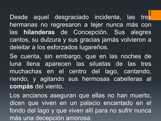 Desde aquel desgraciado incidente, las tres
hermanas no regresaron a tejer nunca más con
las hilanderas de Concepción. Sus alegres
cantos, su dulzura y sus gracias jamás volvieron a
deleitar a los esforzados lugareños.
Se cuenta, sin embargo, que en las noches de
luna llena aparecen las siluetas de las tres
muchachas en el centro del lago, cantando,
riendo, y agitando sus hermosas cabelleras al
compás del viento.
Los ancianos aseguran que ellas no han muerto,
dicen que viven en un palacio encantado en el
fondo del lago y que viven allí para no sufrir nunca
más una decepción amorosa.
 