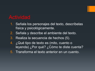 Actividad
1. Señala los personajes del texto, descríbelas
física y psicológicamente.
2. Señala y describe el ambiente del texto.
3. Realiza la secuencia de hechos (5).
4. ¿Qué tipo de texto es (mito, cuento o
leyenda) ¿Por qué? ¿Cómo te diste cuenta?
5. Transforma el texto anterior en un cuento.
 