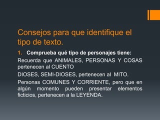 Consejos para que identifique el
tipo de texto.
1. Comprueba qué tipo de personajes tiene:
Recuerda que ANIMALES, PERSONAS Y COSAS
pertenecen al CUENTO
DIOSES, SEMI-DIOSES, pertenecen al MITO.
Personas COMUNES Y CORRIENTE, pero que en
algún momento pueden presentar elementos
ficticios, pertenecen a la LEYENDA.
 