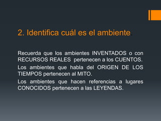 2. Identifica cuál es el ambiente.
Recuerda que los ambientes INVENTADOS o con
RECURSOS REALES pertenecen a los CUENTOS.
Los ambientes que habla del ORIGEN DE LOS
TIEMPOS pertenecen al MITO.
Los ambientes que hacen referencias a lugares
CONOCIDOS pertenecen a las LEYENDAS.
 