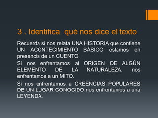 3 . Identifica qué nos dice el texto.
Recuerda si nos relata UNA HISTORIA que contiene
UN ACONTECIMIENTO BÁSICO estamos en
presencia de un CUENTO.
Si nos enfrentamos al ORIGEN DE ALGÚN
ELEMENTO DE LA NATURALEZA, nos
enfrentamos a un MITO.
Si nos enfrentamos a CREENCIAS POPULARES
DE UN LUGAR CONOCIDO nos enfrentamos a una
LEYENDA.
 