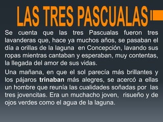 Se cuenta que las tres Pascualas fueron tres
lavanderas que, hace ya muchos años, se pasaban el
día a orillas de la laguna en Concepción, lavando sus
ropas mientras cantaban y esperaban, muy contentas,
la llegada del amor de sus vidas.
Una mañana, en que el sol parecía más brillantes y
los pájaros trinaban más alegres, se acercó a ellas
un hombre que reunía las cualidades soñadas por las
tres jovencitas. Era un muchacho joven, risueño y de
ojos verdes como el agua de la laguna.
 