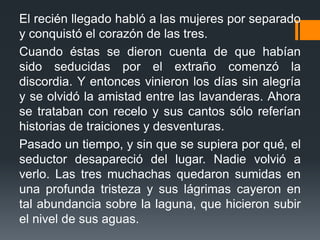 El recién llegado habló a las mujeres por separado
y conquistó el corazón de las tres.
Cuando éstas se dieron cuenta de que habían
sido seducidas por el extraño comenzó la
discordia. Y entonces vinieron los días sin alegría
y se olvidó la amistad entre las lavanderas. Ahora
se trataban con recelo y sus cantos sólo referían
historias de traiciones y desventuras.
Pasado un tiempo, y sin que se supiera por qué, el
seductor desapareció del lugar. Nadie volvió a
verlo. Las tres muchachas quedaron sumidas en
una profunda tristeza y sus lágrimas cayeron en
tal abundancia sobre la laguna, que hicieron subir
el nivel de sus aguas.
 