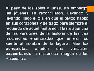 Al paso de los soles y lunas, sin embargo,
las jóvenes se reconciliaron. Lavando y
lavando, llegó el día en que el olvido habitó
en sus corazones y se tragó para siempre el
recuerdo de aquel mal amor. Hasta aquí una
de las versiones de la historia de las tres
muchachas enamoradas que unieron su
suerte al nombre de la laguna. Más los
penquistas añaden una variación,
exacerbando la misteriosa imagen de las
Pascualas.
 