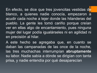 En efecto, se dice que tres jovencitas vestidas de
blanco, a quienes nadie conocía, empezaron a
acudir cada noche a tejer donde las hilanderas del
pueblo. La gente les tomó cariño porque creían
ver en ellas algo de encantamiento, pues ninguna
mujer del lugar podía igualárseles ni en agilidad ni
en precisión al hilar.
A este hecho se agregaba que, en cuanto se
daban las campanadas de las once de la noche,
las tres muchachas interrumpían abruptamente
su labor. Nadie sabía a dónde se dirigían con tanta
prisa, y nadie entendía por qué desaparecían
 