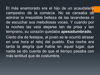 El más enamorado era el hijo de un acaudalado
campesino de la comarca. No se cansaba de
admirar la irresistible belleza de las lavanderas ni
de escuchar sus melodiosas voces. Y cuando por
la noches las veía alejarse tan de prisa y tan
temprano, su corazón quedaba apesadumbrado.
Cierto día de festejos, al joven se le ocurrió atrasar
en una hora el reloj del pueblo. Esa noche era
tanta la alegría que había en aquel lugar, que
nadie se dio cuenta de que el tiempo pasaba con
más lentitud que de costumbre.
 