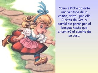 Como estaba abierta una ventana de la casita, salto` por ella Ricitos de Oro, y corrió sin parar por el bosque hasta que encontró el camino de su casa. 