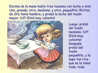 Encima de la mesa había tres tazones con leche y miel. Uno, grande; otro, mediano; y otro, pequeñito. Ricitos de Oro tenía hambre, y probó la leche del tazón mayor. ¡Uf! ¡Está muy caliente! Luego, probó del tazón mediano. ¡Uf! ¡Está muy caliente! Después, probó del tazón pequeñito, y le supo tan rica que se la tomó toda, toda.   