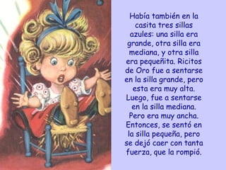 Había también en la casita tres sillas azules: una silla era grande, otra silla era mediana, y otra silla era pequeñita. Ricitos de Oro fue a sentarse en la silla grande, pero esta era muy alta. Luego, fue a sentarse en la silla mediana. Pero era muy ancha. Entonces, se sentó en la silla pequeña, pero se dejó caer con tanta fuerza, que la rompió. 