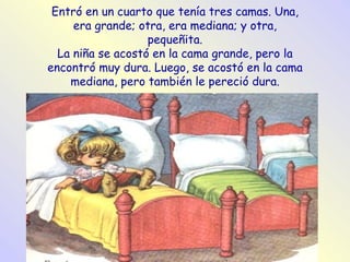 Entró en un cuarto que tenía tres camas. Una, era grande; otra, era mediana; y otra, pequeñita. La niña se acostó en la cama grande, pero la encontró muy dura. Luego, se acostó en la cama mediana, pero también le pereció dura. 