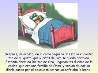 Después, se acostó, en la cama pequeña. Y ésta la encontró tan de su gusto, que Ricitos de Oro se quedó dormida. Estando dormida Ricitos de Oro, llegaron los dueños de la casita, que era una familia de Osos, y venían de dar su diario paseo por el bosque mientras se enfriaba la leche.  