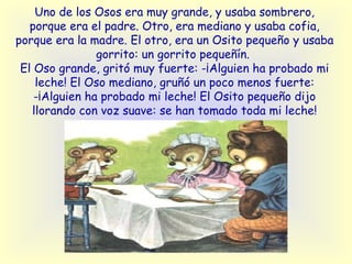 Uno de los Osos era muy grande, y usaba sombrero, porque era el padre. Otro, era mediano y usaba cofia, porque era la madre. El otro, era un Osito pequeño y usaba gorrito: un gorrito pequeñín.   El Oso grande, gritó muy fuerte: -¡Alguien ha probado mi leche! El Oso mediano, gruñó un poco menos fuerte: -¡Alguien ha probado mi leche! El Osito pequeño dijo llorando con voz suave: se han tomado toda mi leche! 