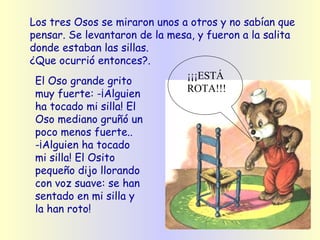 Los tres Osos se miraron unos a otros y no sabían que pensar.   Se levantaron de la mesa, y fueron a la salita donde estaban las sillas. ¿Que ocurrió entonces?. El Oso grande grito muy fuerte: -¡Alguien ha tocado mi silla! El Oso mediano gruñó un poco menos fuerte.. -¡Alguien ha tocado mi silla! El Osito pequeño dijo llorando con voz suave: se han sentado en mi silla y la han roto!   ¡¡¡ESTÁ ROTA!!! 