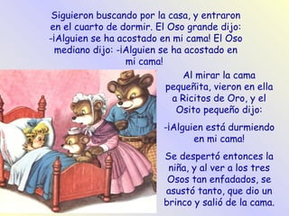 Siguieron buscando por la casa, y entraron en el cuarto de dormir. El Oso grande dijo: -¡Alguien se ha acostado en mi cama! El Oso mediano dijo: -¡Alguien se ha acostado en mi cama!   Al mirar la cama pequeñita, vieron en ella a Ricitos de Oro, y el Osito pequeño dijo: -¡Alguien está durmiendo en mi cama! Se despertó entonces la niña, y al ver a los tres Osos tan enfadados, se asustó tanto, que dio un brinco y salió de la cama. 