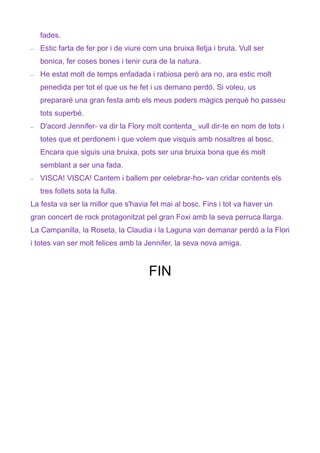 fades.
−   Estic farta de fer por i de viure com una bruixa lletja i bruta. Vull ser
    bonica, fer coses bones i tenir cura de la natura.
−   He estat molt de temps enfadada i rabiosa però ara no, ara estic molt
    penedida per tot el que us he fet i us demano perdó. Si voleu, us
    prepararé una gran festa amb els meus poders màgics perquè ho passeu
    tots superbé.
−   D'acord Jennifer- va dir la Flory molt contenta_ vull dir-te en nom de tots i
    totes que et perdonem i que volem que visquis amb nosaltres al bosc.
    Encara que siguis una bruixa, pots ser una bruixa bona que és molt
    semblant a ser una fada.
−   VISCA! VISCA! Cantem i ballem per celebrar-ho- van cridar contents els
    tres follets sota la fulla.
La festa va ser la millor que s'havia fet mai al bosc. Fins i tot va haver un
gran concert de rock protagonitzat pel gran Foxi amb la seva perruca llarga.
La Campanilla, la Roseta, la Claudia i la Laguna van demanar perdó a la Flori
i totes van ser molt felices amb la Jennifer, la seva nova amiga.



                                       FIN
 
