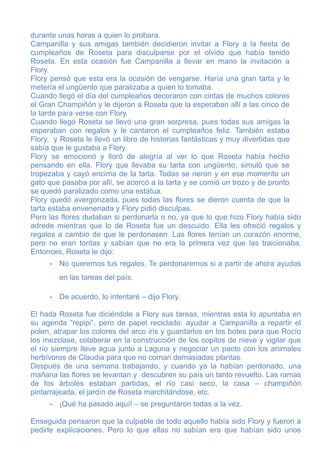durante unas horas a quien lo probara.
Campanilla y sus amigas también decidieron invitar a Flory a la fiesta de
cumpleaños de Roseta para disculparse por el olvido que había tenido
Roseta. En esta ocasión fue Campanilla a llevar en mano la invitación a
Flory.
Flory pensó que esta era la ocasión de vengarse. Haría una gran tarta y le
metería el ungüento que paralizaba a quien lo tomaba.
Cuando llegó el día del cumpleaños decoraron con cintas de muchos colores
el Gran Champiñón y le dijeron a Roseta que la esperaban allí a las cinco de
la tarde para verse con Flory.
Cuando llegó Roseta se llevó una gran sorpresa, pues todas sus amigas la
esperaban con regalos y le cantaron el cumpleaños feliz. También estaba
Flory, y Roseta le llevó un libro de historias fantásticas y muy divertidas que
sabía que le gustaba a Flory.
Flory se emocionó y lloró de alegría al ver lo que Roseta había hecho
pensando en ella. Flory que llevaba su tarta con ungüento, simuló que se
tropezaba y cayó encima de la tarta. Todas se rieron y en ese momento un
gato que pasaba por allí, se acercó a la tarta y se comió un trozo y de pronto
se quedó paralizado como una estatua.
Flory quedó avergonzada, pues todas las flores se dieron cuenta de que la
tarta estaba envenenada y Flory pidió disculpas.
Pero las flores dudaban si perdonarla o no, ya que lo que hizo Flory había sido
adrede mientras que lo de Roseta fue un descuido. Ella les ofreció regalos y
regalos a cambio de que le perdonasen. Las flores tenían un corazón enorme,
pero no eran tontas y sabían que no era la primera vez que las traicionaba.
Entonces, Roseta le dijo:
     - No queremos tus regalos. Te perdonaremos si a partir de ahora ayudas
        en las tareas del país.

     - De acuerdo, lo intentaré – dijo Flory.

El hada Roseta fue diciéndole a Flory sus tareas, mientras esta lo apuntaba en
su agenda “repipi”, pero de papel reciclado: ayudar a Campanilla a repartir el
polen, atrapar los colores del arco iris y guardarlos en los botes para que Rocío
los mezclase, colaborar en la construcción de los copitos de nieve y vigilar que
el río siempre lleve agua junto a Laguna y negociar un pacto con los animales
herbívoros de Claudia para que no coman demasiadas plantas.
Después de una semana trabajando, y cuando ya la habían perdonado, una
mañana las flores se levantan y descubren su país un tanto revuelto. Las ramas
de los árboles estaban partidas, el río casi seco, la casa – champiñón
pintarrajeada, el jardín de Roseta marchitándose, etc.
     - ¡Qué ha pasado aquí! – se preguntaron todas a la vez.

Enseguida pensaron que la culpable de todo aquello había sido Flory y fueron a
pedirle explicaciones. Pero lo que ellas no sabían era que habían sido unos
 