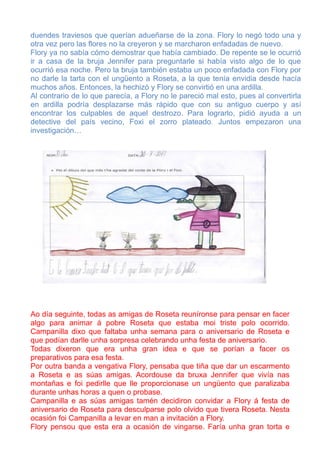 duendes traviesos que querían adueñarse de la zona. Flory lo negó todo una y
otra vez pero las flores no la creyeron y se marcharon enfadadas de nuevo.
Flory ya no sabía cómo demostrar que había cambiado. De repente se le ocurrió
ir a casa de la bruja Jennifer para preguntarle si había visto algo de lo que
ocurrió esa noche. Pero la bruja también estaba un poco enfadada con Flory por
no darle la tarta con el ungüento a Roseta, a la que tenía envidia desde hacía
muchos años. Entonces, la hechizó y Flory se convirtió en una ardilla.
Al contrario de lo que parecía, a Flory no le pareció mal esto, pues al convertirla
en ardilla podría desplazarse más rápido que con su antiguo cuerpo y así
encontrar los culpables de aquel destrozo. Para lograrlo, pidió ayuda a un
detective del país vecino, Foxi el zorro plateado. Juntos empezaron una
investigación…




Ao día seguinte, todas as amigas de Roseta reuníronse para pensar en facer
algo para animar á pobre Roseta que estaba moi triste polo ocorrido.
Campanilla dixo que faltaba unha semana para o aniversario de Roseta e
que podían darlle unha sorpresa celebrando unha festa de aniversario.
Todas dixeron que era unha gran idea e que se porían a facer os
preparativos para esa festa.
Por outra banda a vengativa Flory, pensaba que tiña que dar un escarmento
a Roseta e as súas amigas. Acordouse da bruxa Jennifer que vivía nas
montañas e foi pedirlle que lle proporcionase un ungüento que paralizaba
durante unhas horas a quen o probase.
Campanilla e as súas amigas tamén decidiron convidar a Flory á festa de
aniversario de Roseta para desculparse polo olvido que tivera Roseta. Nesta
ocasión foi Campanilla a levar en man a invitación a Flory.
Flory pensou que esta era a ocasión de vingarse. Faría unha gran torta e
 