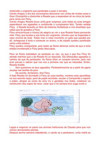 meteríalle o ungüento que paralizaba a quen o tomaba.
Cando chegou o día dos aniversarios decoraron con cintas de moitas cores o
Gran Champiñón e dixéronlle a Roseta que a esperaban alí as cinco da tarde
para verse con Flory.
Cando chegou Roseta levou unha gran sorpresa, pois todas as súas amigas
esperábana con agasallos e cantáronlle o cumpreanos feliz. Tamén estaba
Flory, e Roseta levoulle un libro de historias fantásticas e moi divertidas que
sabía que lle gustaba a Flory.
Flory emocionouse e chorou de alegría ao ver o que Roseta fixera pensando
nela. Flory que levaba a súa torta con ungüento, simulou que se tropezaba e
caeu encima da torta. Todas riron e nese momento un gato que pasaba por
alí, achegouse á torta e comeuse un anaco, e de súpeto quedou paralizado
como unha estatua.
Flory quedou avergoñada, pois todas as flores déronse conta de que a torta
estaba envelenada e Flory pediu desculpas.

Pero as flores dubidaban se perdoala ou non, xa que o que fixo Flory foi
adrede mentres que o de Roseta foi un descoido. Ela ofreceulles agasallos a
cambio de que lle perdoasen. As flores tiñan un corazón enorme, pero non
eran parvas e sabían que non era a primeira vez que as traizoaba. Entón,
Roseta díxolle:
-    Non queremos os teus agasallos. Perdoarémosche se a partir de agora
axudas nas tarefas do país.
-    De acordo, tentareino, dixo Flory.
A fada Roseta foi dicíndolle a Flory as súas tarefas, mentres esta apuntábao
na súa axenda repipi, pero de papel reciclado: axudar a Campanilla a repartir
o polen, atrapar as cores do arco iris e gardalas nos botes, colaborar na
construción dos copos de neve, vixiar que o río sempre leve auga xunto a




Lagoa e negociar un pacto cos animais herbívoros de Claudia para que non
coman demasiadas plantas.
Despois dunha semana traballando, e cando xa a perdoaron, unha mañá as
 