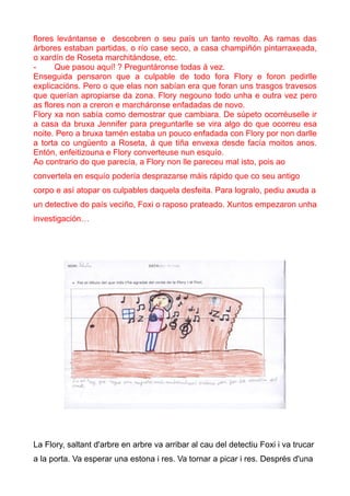 flores levántanse e descobren o seu país un tanto revolto. As ramas das
árbores estaban partidas, o río case seco, a casa champiñón pintarraxeada,
o xardín de Roseta marchitándose, etc.
-     Que pasou aquí! ? Preguntáronse todas á vez.
Enseguida pensaron que a culpable de todo fora Flory e foron pedirlle
explicacións. Pero o que elas non sabían era que foran uns trasgos travesos
que querían apropiarse da zona. Flory negouno todo unha e outra vez pero
as flores non a creron e marcháronse enfadadas de novo.
Flory xa non sabía como demostrar que cambiara. De súpeto ocorréuselle ir
a casa da bruxa Jennifer para preguntarlle se vira algo do que ocorreu esa
noite. Pero a bruxa tamén estaba un pouco enfadada con Flory por non darlle
a torta co ungüento a Roseta, á que tiña envexa desde facía moitos anos.
Entón, enfeitizouna e Flory converteuse nun esquío.
Ao contrario do que parecía, a Flory non lle pareceu mal isto, pois ao
convertela en esquío podería desprazarse máis rápido que co seu antigo
corpo e así atopar os culpables daquela desfeita. Para logralo, pediu axuda a
un detective do país veciño, Foxi o raposo prateado. Xuntos empezaron unha
investigación…




La Flory, saltant d'arbre en arbre va arribar al cau del detectiu Foxi i va trucar
a la porta. Va esperar una estona i res. Va tornar a picar i res. Després d'una
 