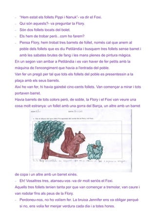 −   “Hem estat els follets Pippi i Nanuk”- va dir el Foxi.
−   Qui són aquests?- va preguntar la Flory.
−   Són dos follets tocats del bolet.
−   Els hem de trobar però...com ho farem?
−   Pensa Flory, hem trobat tres barrets de follet, només cal que anem al
    poble dels follets que es diu Petilàndia i busquem tres follets sense barret i
    amb les sabates brutes de fang i les mans plenes de pintura màgica.
En un segon van arribar a Petilàndia i es van haver de fer petits amb la
màquina de l'encongiment que havia a l'entrada del poble.
Van fer un pregó per tal que tots els follets del poble es presentessin a la
plaça amb els seus barrets.
Així ho van fer, hi havia gairebé cinc-cents follets. Van començar a mirar i tots
portaven barret.
Havia barrets de tots colors però, de sobte, la Flory i el Foxi van veure una
cosa molt estranya: un follet amb una gorra del Barça, un altre amb un barret




de copa i un altre amb un barret xinès.
−   Eh! Vosaltres tres, atanseu-vos -va dir molt seriós el Foxi.
Aquells tres follets tenien tanta por que van començar a tremolar, van caure i
van rodolar fins als peus de la Flory.
−   Perdoneu-nos, no ho volíem fer. La bruixa Jennifer ens va obligar perquè
    si no, ens volia fer menjar verdura cada dia i a totes hores.
 