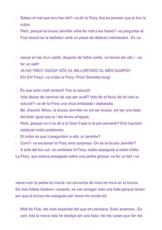 −   Sabeu el mal que ens heu fet?- va dir la Flory. Ara es pensen que jo tinc la
    culpa.
−   Però, perquè la bruixa Jennifer volia fer mal a les fades?- va preguntar el
    Foxi tocant-se la barbeta i amb un posat de detectiu interessant...Es va




−   rascar el nas d'un cantó, després de l'altre cantó, va tancar els ulls i...va
    fer un salt!!
−   JA HO TINC!! VISCA!! SÓC EL MILLOR!!SÓC EL MÉS GUAPO!!
−   Eh! Eh! Foxy!- va cridar la Flory- Prou! Sembles boig!


−   És que estic molt content! Tinc la solució!
−   Vols deixar de caminar de cap per avall? Vols fer el favor de dir-nos la
    solució?- va dir la Flory una mica enfadada i atabalada.
−   Bé, d'acord. Mireu, la bruixa Jennifer no vol ser bruixa, vol ser una fada
    del bosc igual que tu i les teves amigues.
−   Però, perquè no li ha dit a la Gran Fada si la pot convertir? Ens hauríem
    estalviat molts problemes.
−   El millor és que li preguntem a ella, oi Jennifer?
−   Com?- va exclamar la Flory amb sorpresa- On és la bruixa Jennifer?
−   A sota del teu cul- va contestar el Foxy- estàs asseguda a sobre d'ella.
La Flory, que estava asseguda sobre una pedra grossa, va fer un bot i va




veure com la pedra es movia i es convertia de mica en mica en la bruixa.
Els tres follets traïdors i coverds, es van amagar sota una fulla perquè tenien
por que la bruixa els castigués per haver-ho contat tot.


−   Molt bé Foxi, ets més espavilat del que em pensava. Estic sorpresa...És
    cert, tota la meva vida he desitjat ser una fada i fer les coses que fan les
 
