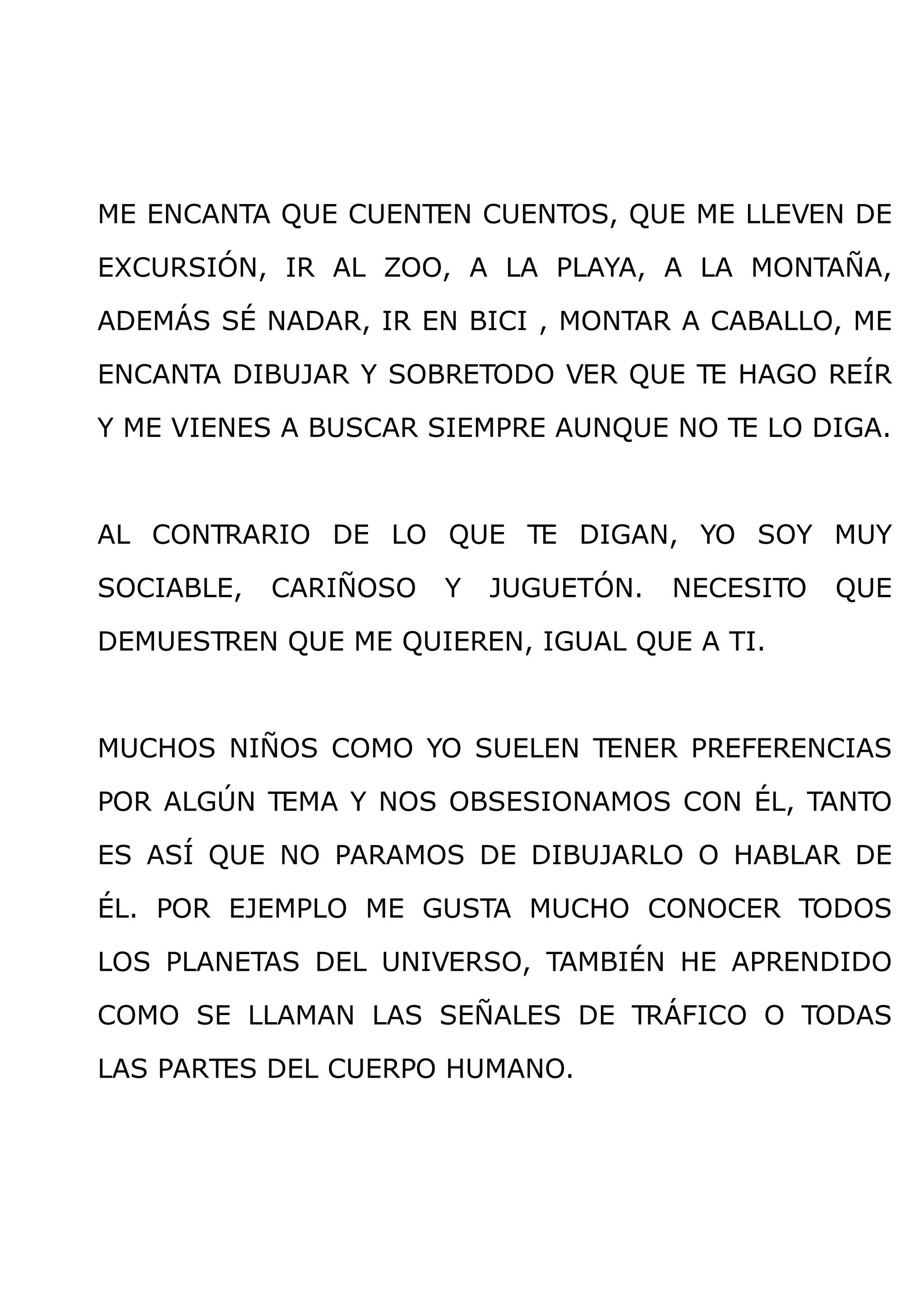 ME ENCANTA QUE CUENTEN CUENTOS, QUE ME LLEVEN DE

EXCURSIÓN, IR AL ZOO, A LA PLAYA, A LA MONTAÑA,

ADEMÁS SÉ NADAR, IR EN BICI , MONTAR A CABALLO, ME

ENCANTA DIBUJAR Y SOBRETODO VER QUE TE HAGO REÍR

Y ME VIENES A BUSCAR SIEMPRE AUNQUE NO TE LO DIGA.



AL CONTRARIO DE LO QUE TE DIGAN, YO SOY MUY

SOCIABLE,   CARIÑOSO   Y   JUGUETÓN.   NECESITO   QUE

DEMUESTREN QUE ME QUIEREN, IGUAL QUE A TI.



MUCHOS NIÑOS COMO YO SUELEN TENER PREFERENCIAS

POR ALGÚN TEMA Y NOS OBSESIONAMOS CON ÉL, TANTO

ES ASÍ QUE NO PARAMOS DE DIBUJARLO O HABLAR DE

ÉL. POR EJEMPLO ME GUSTA MUCHO CONOCER TODOS

LOS PLANETAS DEL UNIVERSO, TAMBIÉN HE APRENDIDO

COMO SE LLAMAN LAS SEÑALES DE TRÁFICO O TODAS

LAS PARTES DEL CUERPO HUMANO.
 