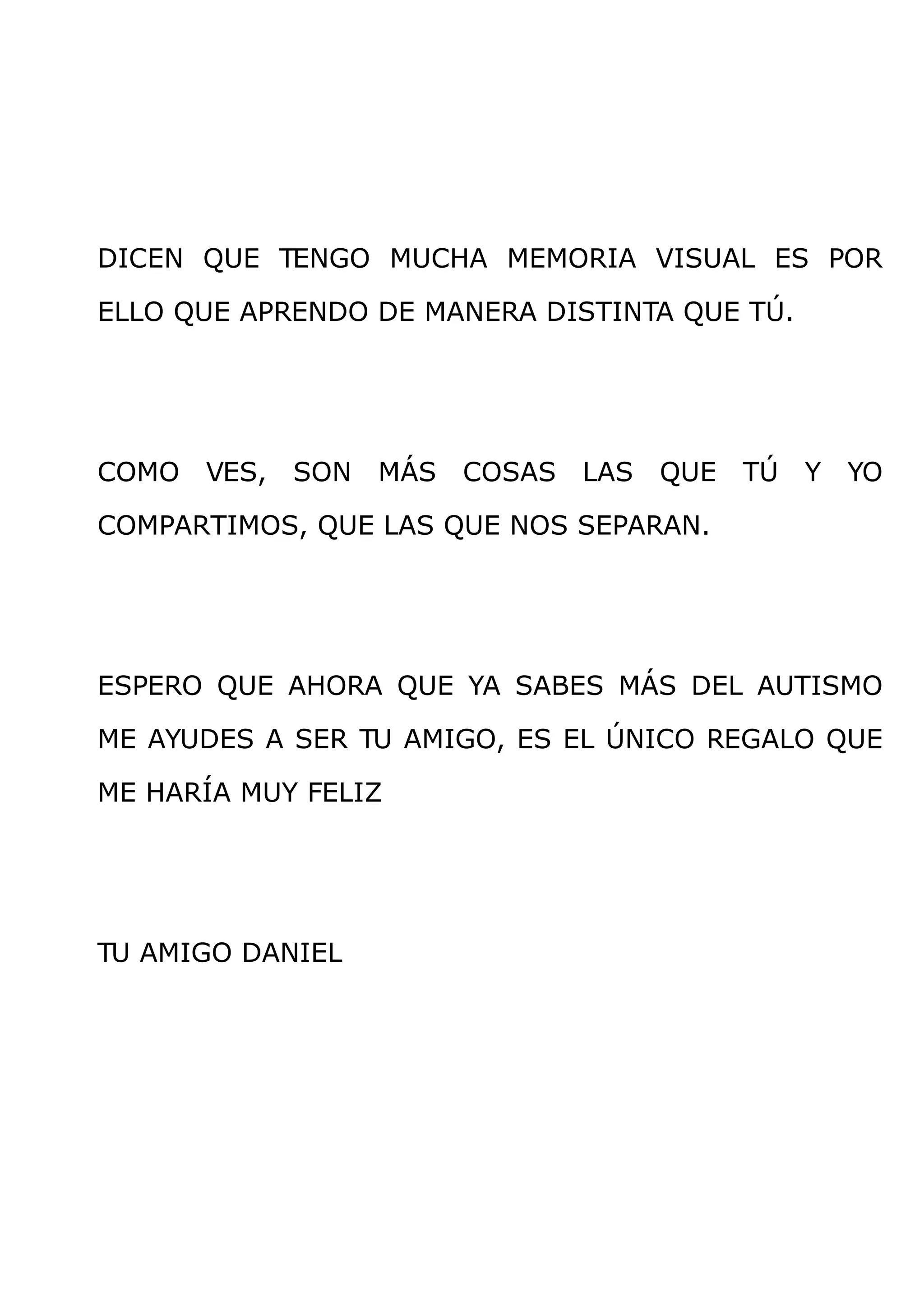 DICEN QUE TENGO MUCHA MEMORIA VISUAL ES POR

ELLO QUE APRENDO DE MANERA DISTINTA QUE TÚ.




COMO   VES,   SON   MÁS   COSAS   LAS   QUE   TÚ   Y   YO

COMPARTIMOS, QUE LAS QUE NOS SEPARAN.




ESPERO QUE AHORA QUE YA SABES MÁS DEL AUTISMO

ME AYUDES A SER TU AMIGO, ES EL ÚNICO REGALO QUE

ME HARÍA MUY FELIZ




TU AMIGO DANIEL
 