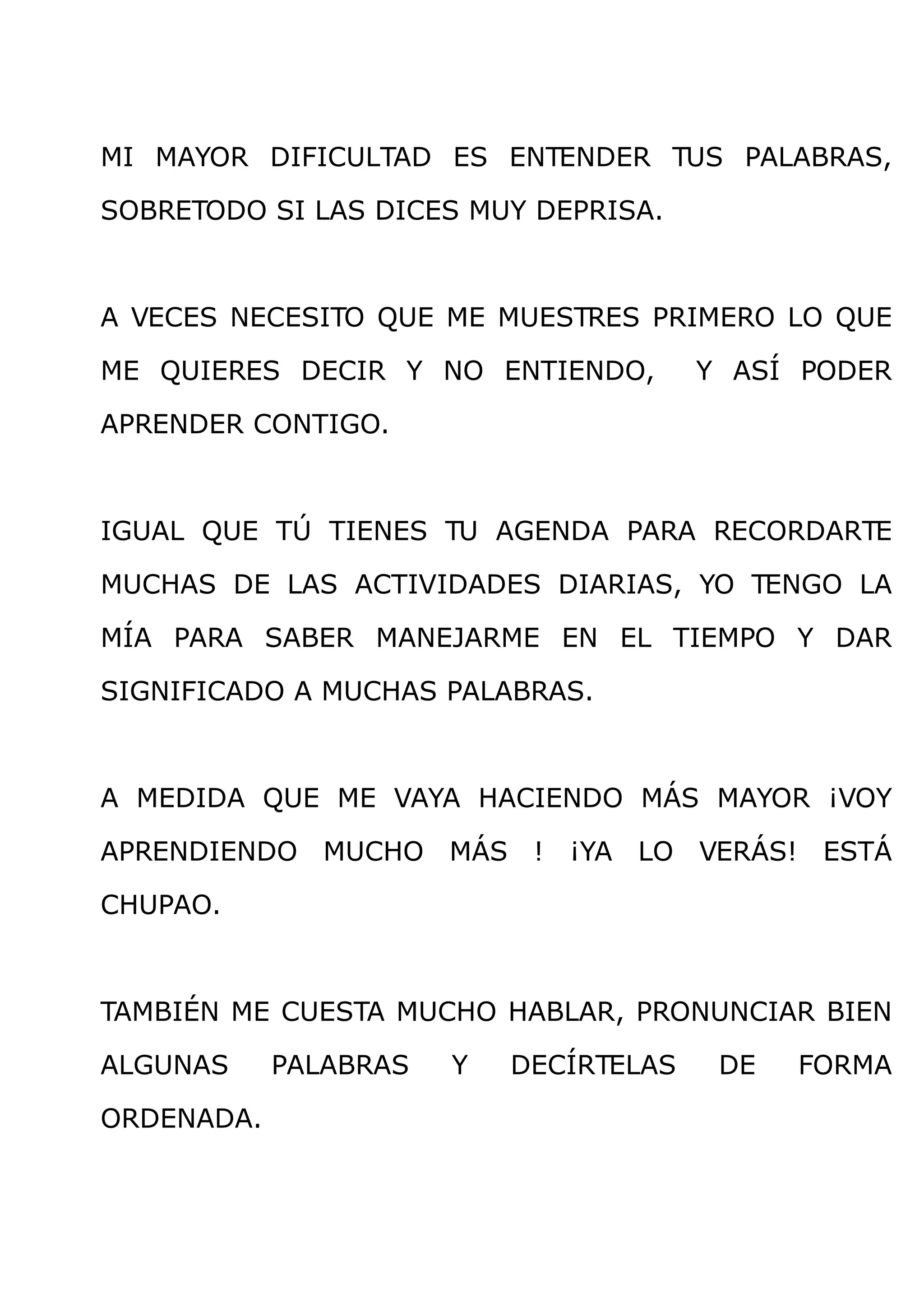 MI MAYOR DIFICULTAD ES ENTENDER TUS PALABRAS,

SOBRETODO SI LAS DICES MUY DEPRISA.



A VECES NECESITO QUE ME MUESTRES PRIMERO LO QUE

ME QUIERES DECIR Y NO ENTIENDO,         Y ASÍ PODER

APRENDER CONTIGO.



IGUAL QUE TÚ TIENES TU AGENDA PARA RECORDARTE

MUCHAS DE LAS ACTIVIDADES DIARIAS, YO TENGO LA

MÍA PARA SABER MANEJARME EN EL TIEMPO Y DAR

SIGNIFICADO A MUCHAS PALABRAS.



A MEDIDA QUE ME VAYA HACIENDO MÁS MAYOR ¡VOY

APRENDIENDO MUCHO MÁS ! ¡YA LO VERÁS! ESTÁ

CHUPAO.



TAMBIÉN ME CUESTA MUCHO HABLAR, PRONUNCIAR BIEN

ALGUNAS     PALABRAS   Y   DECÍRTELAS    DE   FORMA

ORDENADA.
 